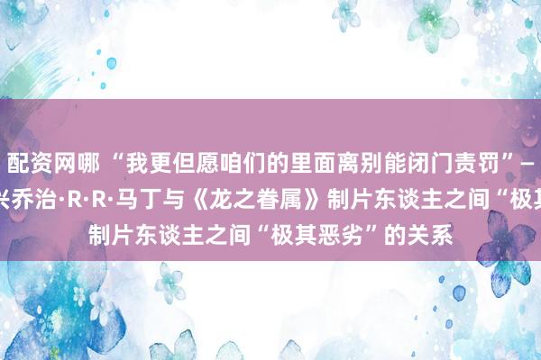 配资网哪 “我更但愿咱们的里面离别能闭门责罚”——HBO高层复兴乔治·R·R·马丁与《龙之眷属》制片东谈主之间“极其恶劣”的关系