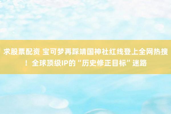 求股票配资 宝可梦再踩靖国神社红线登上全网热搜！全球顶级IP的“历史修正目标”迷路