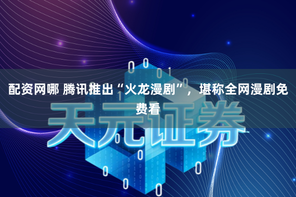 配资网哪 腾讯推出“火龙漫剧”，堪称全网漫剧免费看