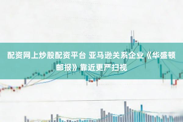 配资网上炒股配资平台 亚马逊关系企业《华盛顿邮报》靠近更严扫视