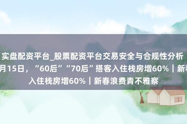 实盘配资平台_股票配资平台交易安全与合规性分析 去哪儿旅行：2月15日，“60后”“70后”搭客入住栈房增60%｜新春浪费青不雅察
