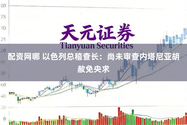 配资网哪 以色列总稽查长：尚未审查内塔尼亚胡赦免央求