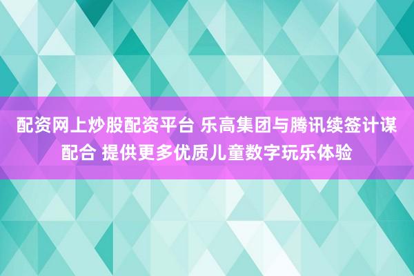 配资网上炒股配资平台 乐高集团与腾讯续签计谋配合 提供更多优质儿童数字玩乐体验