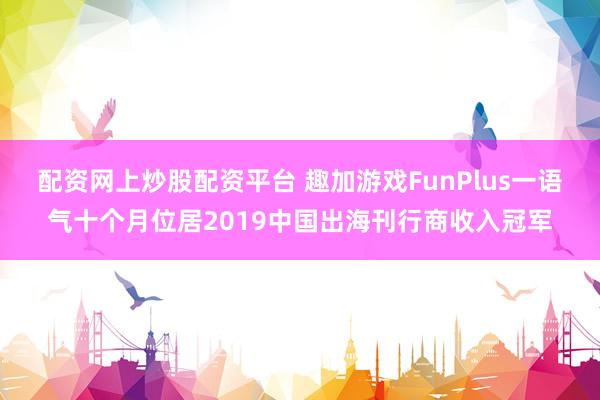 配资网上炒股配资平台 趣加游戏FunPlus一语气十个月位居2019中国出海刊行商收入冠军