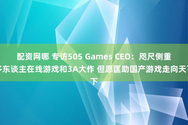 配资网哪 专访505 Games CEO：咫尺侧重多东谈主在线游戏和3A大作 但愿匡助国产游戏走向天下