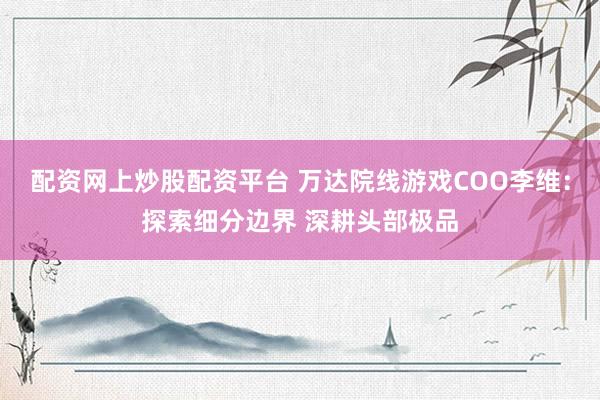 配资网上炒股配资平台 万达院线游戏COO李维：探索细分边界 深耕头部极品