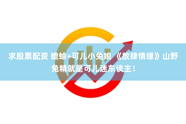 求股票配资 蟾蜍+可儿小兔娘 《放肆情缘》山野兔精就是可儿迷东谈主！