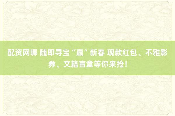 配资网哪 随即寻宝“赢”新春 现款红包、不雅影券、文籍盲盒等你来抢！