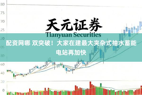 配资网哪 双突破！大家在建最大夹杂式抽水蓄能电站再加快