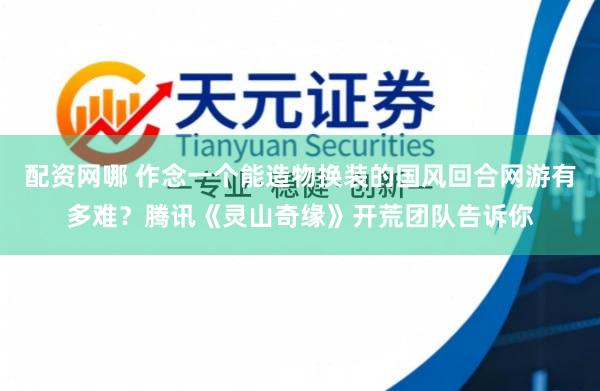 配资网哪 作念一个能造物换装的国风回合网游有多难？腾讯《灵山奇缘》开荒团队告诉你