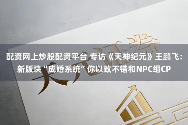 配资网上炒股配资平台 专访《天神纪元》王鹏飞：新版块“成婚系统”你以致不错和NPC组CP