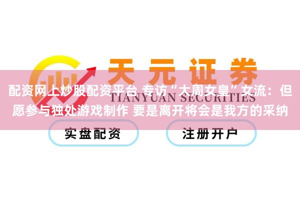 配资网上炒股配资平台 专访“大周女皇”女流：但愿参与独处游戏制作 要是离开将会是我方的采纳