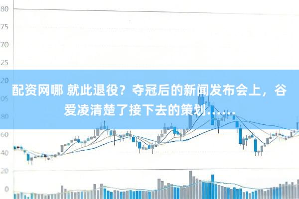 配资网哪 就此退役？夺冠后的新闻发布会上，谷爱凌清楚了接下去的策划……