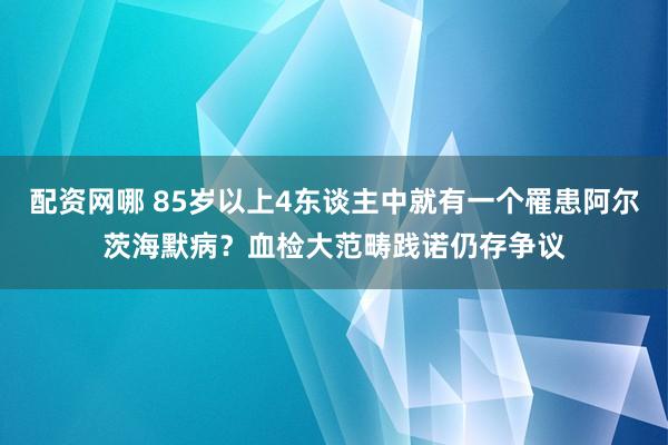 配资网哪 85岁以上4东谈主中就有一个罹患阿尔茨海默病？血检大范畴践诺仍存争议