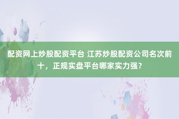 配资网上炒股配资平台 江苏炒股配资公司名次前十，正规实盘平台哪家实力强？
