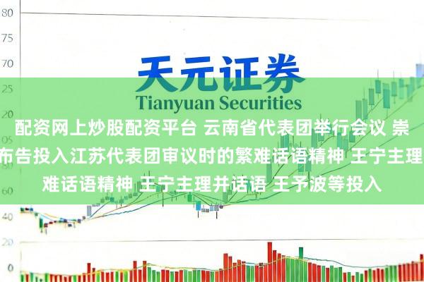 配资网上炒股配资平台 云南省代表团举行会议 崇敬传达学习习近平总布告投入江苏代表团审议时的繁难话语精神 王宁主理并话语 王予波等投入