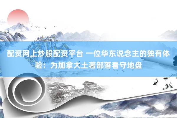 配资网上炒股配资平台 一位华东说念主的独有体验：为加拿大土著部落看守地盘