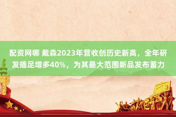 配资网哪 戴森2023年营收创历史新高，全年研发插足增多40%，为其最大范围新品发布蓄力