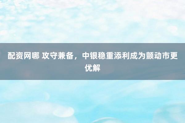 配资网哪 攻守兼备，中银稳重添利成为颤动市更优解