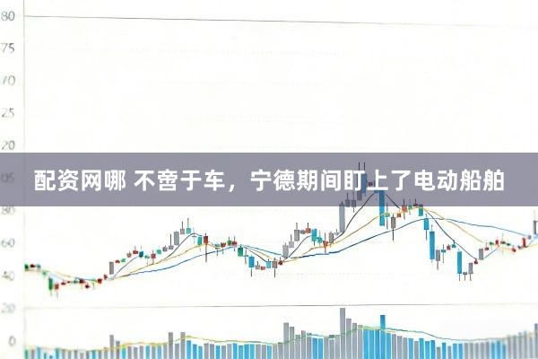 配资网哪 不啻于车，宁德期间盯上了电动船舶