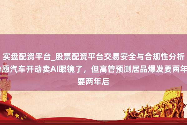 实盘配资平台_股票配资平台交易安全与合规性分析 盼愿汽车开动卖AI眼镜了，但高管预测居品爆发要两年后