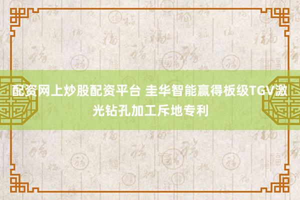 配资网上炒股配资平台 圭华智能赢得板级TGV激光钻孔加工斥地专利