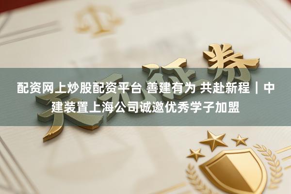 配资网上炒股配资平台 善建有为 共赴新程｜中建装置上海公司诚邀优秀学子加盟
