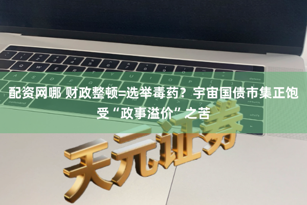 配资网哪 财政整顿=选举毒药？宇宙国债市集正饱受“政事溢价”之苦