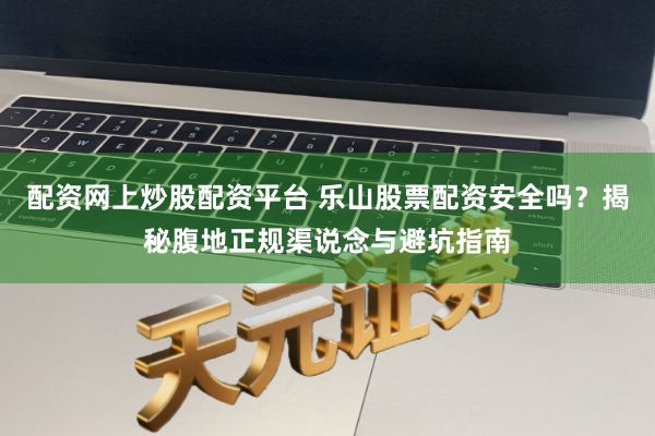 配资网上炒股配资平台 乐山股票配资安全吗？揭秘腹地正规渠说念与避坑指南